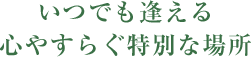 いつでも逢える心やすらぐ特別な場所