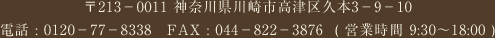 〒213−0011 神奈川県川崎市高津区久本3−9−10\電話 : 0120−77−8338　FAX : 044−822−3876  ( 営業時間 9:30〜18:00 )